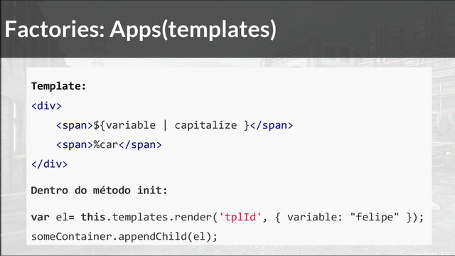Factories: Apps(templates)
Template:
<div>
<span>${variable | capitalize }</span>
<span>%car</span>
</div>
Dentro do método init:
var el= this.templates.render('tplId', { variable: "felipe" });
someContainer.appendChild(el);
