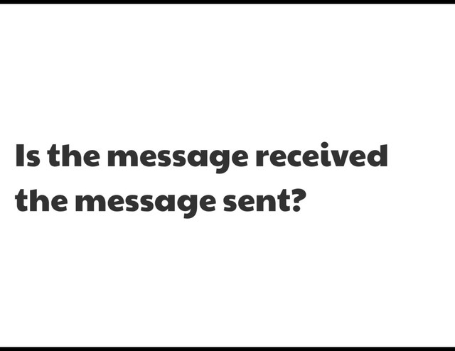 Is the message received
the message sent?
