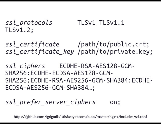 ssl_protocols TLSv1 TLSv1.1
TLSv1.2;
ssl_certificate /path/to/public.crt;
ssl_certificate_key /path/to/private.key;
ssl_ciphers ECDHE-RSA-AES128-GCM-
SHA256:ECDHE-ECDSA-AES128-GCM-
SHA256:ECDHE-RSA-AES256-GCM-SHA384:ECDHE-
ECDSA-AES256-GCM-SHA384…;
ssl_prefer_server_ciphers on;
https://github.com/igrigorik/istlsfastyet.com/blob/master/nginx/includes/ssl.conf
