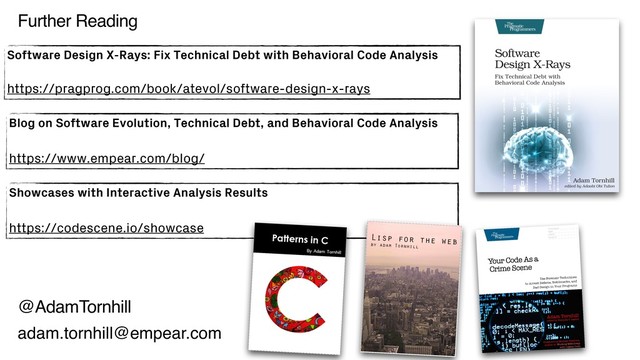 @AdamTornhill
Blog on Software Evolution, Technical Debt, and Behavioral Code Analysis
https://www.empear.com/blog/
Software Design X-Rays: Fix Technical Debt with Behavioral Code Analysis
https://pragprog.com/book/atevol/software-design-x-rays
adam.tornhill@empear.com
Further Reading
Showcases with Interactive Analysis Results
https://codescene.io/showcase
