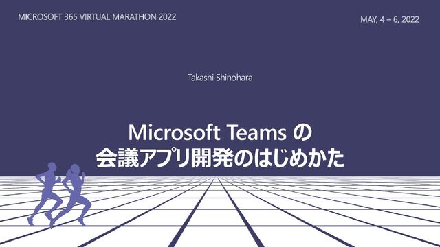 MAY, 4 – 6, 2022
MICROSOFT 365 VIRTUAL MARATHON 2022
Takashi Shinohara
Microsoft Teams の
会議アプリ開発のはじめかた
