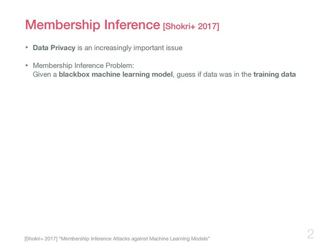 Membership Inference [Shokri+ 2017]
‣ Data Privacy is an increasingly important issue

‣ Membership Inference Problem:  
Given a blackbox machine learning model, guess if data was in the training data
2
[Shokri+ 2017] “Membership Inference Attacks against Machine Learning Models”
