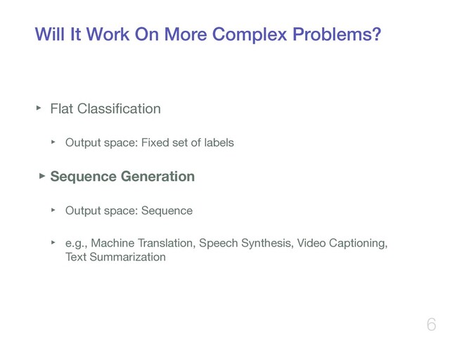 Will It Work On More Complex Problems?
‣ Flat Classiﬁcation

‣ Output space: Fixed set of labels

‣Sequence Generation
‣ Output space: Sequence

‣ e.g., Machine Translation, Speech Synthesis, Video Captioning,  
Text Summarization
6
