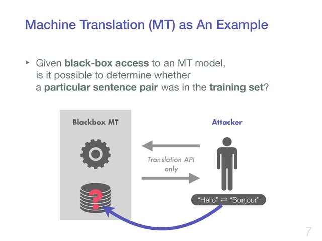 Machine Translation (MT) as An Example
‣ Given black-box access to an MT model,  
is it possible to determine whether  
a particular sentence pair was in the training set?
7
Blackbox MT
Translation API
only
? “Hello” ⁶ “Bonjour”
Attacker
