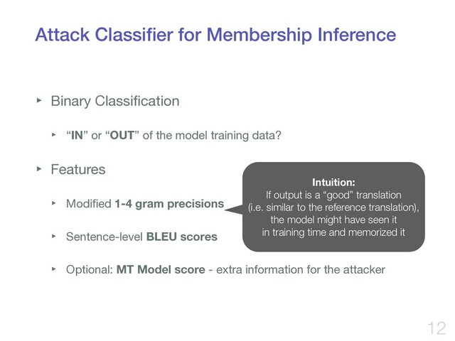 Attack Classiﬁer for Membership Inference
‣ Binary Classiﬁcation

‣ “IN” or “OUT” of the model training data?

‣ Features

‣ Modiﬁed 1-4 gram precisions

‣ Sentence-level BLEU scores

‣ Optional: MT Model score - extra information for the attacker
12
Intuition:
If output is a “good” translation
(i.e. similar to the reference translation),
the model might have seen it
in training time and memorized it
