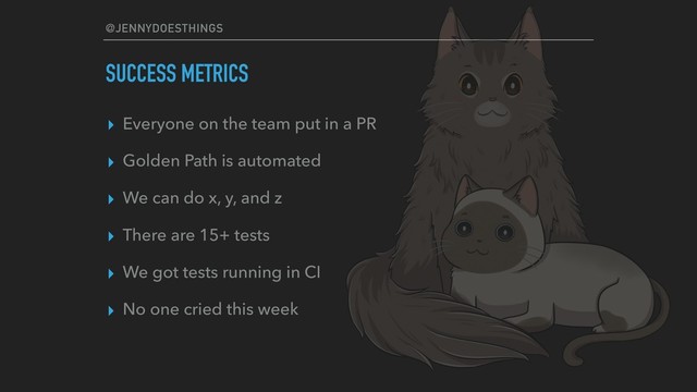 @JENNYDOESTHINGS
SUCCESS METRICS
▸ Everyone on the team put in a PR
▸ Golden Path is automated
▸ We can do x, y, and z
▸ There are 15+ tests
▸ We got tests running in CI
▸ No one cried this week
