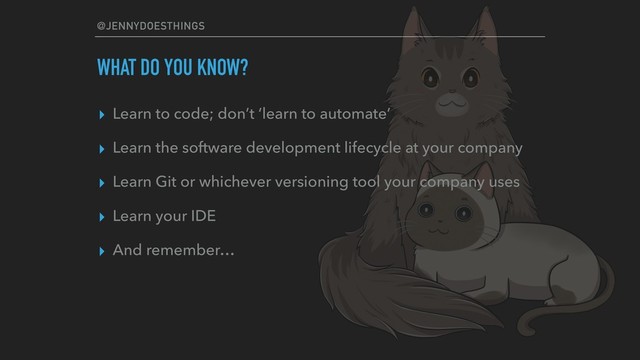 @JENNYDOESTHINGS
WHAT DO YOU KNOW?
▸ Learn to code; don’t ‘learn to automate’
▸ Learn the software development lifecycle at your company
▸ Learn Git or whichever versioning tool your company uses
▸ Learn your IDE
▸ And remember…

