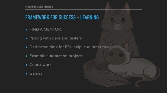 @JENNYDOESTHINGS
FRAMEWORK FOR SUCCESS - LEARNING
▸ FIND A MENTOR.
▸ Pairing with devs and testers
▸ Dedicated time for PRs, help, and other tasks
▸ Example automation projects
▸ Coursework
▸ Games
