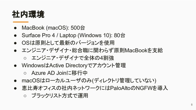 社内環境
● MacBook (macOS): 500台
● Surface Pro 4 / Laptop (Windows 10): 80台
● OSは原則として最新のバージョンを使用
● エンジニア・デザイナ・総合職に関わらず原則MacBookを支給
○ エンジニア・デザイナで全体の4割強
● WindowsはActive Directoryでアカウント管理
○ Azure AD Joinに移行中
● macOSはローカルユーザのみ(ディレクトリ管理していない)
● 恵比寿オフィスの社内ネットワークにはPaloAltoのNGFWを導入
○ ブラックリスト方式で運用
8
