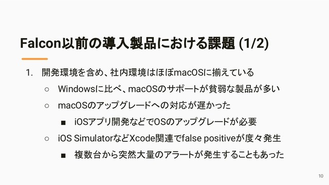 1. 開発環境を含め、社内環境はほぼmacOSに揃えている
○ Windowsに比べ、macOSのサポートが貧弱な製品が多い
○ macOSのアップグレードへの対応が遅かった
■ iOSアプリ開発などでOSのアップグレードが必要
○ iOS SimulatorなどXcode関連でfalse positiveが度々発生
■ 複数台から突然大量のアラートが発生することもあった
Falcon以前の導入製品における課題 (1/2)
10
