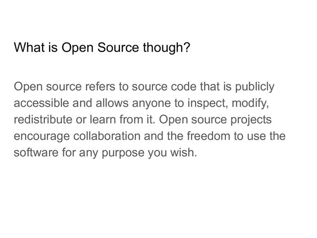 What is Open Source though?
Open source refers to source code that is publicly
accessible and allows anyone to inspect, modify,
redistribute or learn from it. Open source projects
encourage collaboration and the freedom to use the
software for any purpose you wish.
