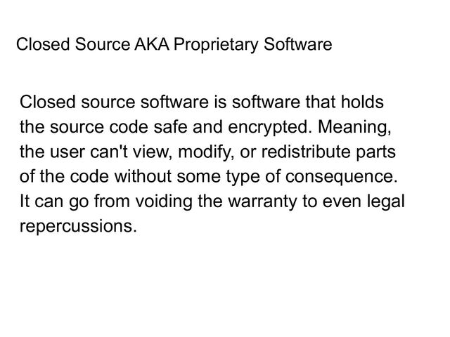 Closed Source AKA Proprietary Software
Closed source software is software that holds
the source code safe and encrypted. Meaning,
the user can't view, modify, or redistribute parts
of the code without some type of consequence.
It can go from voiding the warranty to even legal
repercussions.

