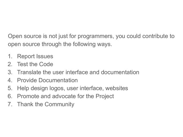Open source is not just for programmers, you could contribute to
open source through the following ways.
1. Report Issues
2. Test the Code
3. Translate the user interface and documentation
4. Provide Documentation
5. Help design logos, user interface, websites
6. Promote and advocate for the Project
7. Thank the Community
