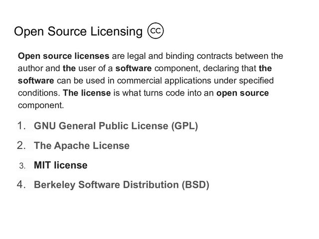 Open Source Licensing
Open source licenses are legal and binding contracts between the
author and the user of a software component, declaring that the
software can be used in commercial applications under specified
conditions. The license is what turns code into an open source
component.
1. GNU General Public License (GPL)
2. The Apache License
3. MIT license
4. Berkeley Software Distribution (BSD)
