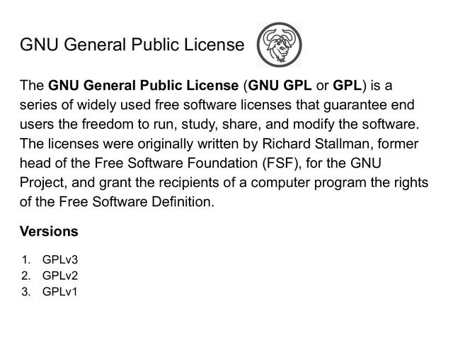 GNU General Public License
The GNU General Public License (GNU GPL or GPL) is a
series of widely used free software licenses that guarantee end
users the freedom to run, study, share, and modify the software.
The licenses were originally written by Richard Stallman, former
head of the Free Software Foundation (FSF), for the GNU
Project, and grant the recipients of a computer program the rights
of the Free Software Definition.
Versions
1. GPLv3
2. GPLv2
3. GPLv1
