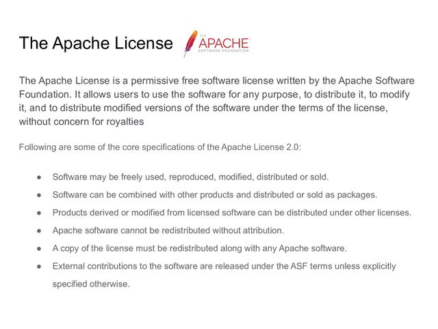 The Apache License
The Apache License is a permissive free software license written by the Apache Software
Foundation. It allows users to use the software for any purpose, to distribute it, to modify
it, and to distribute modified versions of the software under the terms of the license,
without concern for royalties
Following are some of the core specifications of the Apache License 2.0:
● Software may be freely used, reproduced, modified, distributed or sold.
● Software can be combined with other products and distributed or sold as packages.
● Products derived or modified from licensed software can be distributed under other licenses.
● Apache software cannot be redistributed without attribution.
● A copy of the license must be redistributed along with any Apache software.
● External contributions to the software are released under the ASF terms unless explicitly
specified otherwise.
