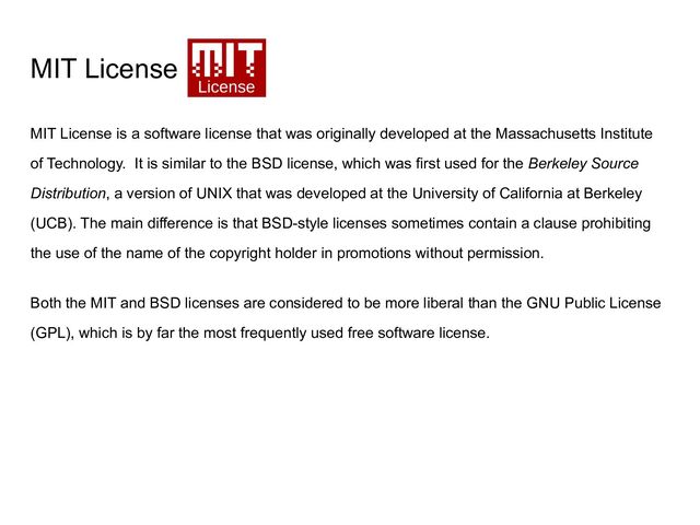 MIT License
MIT License is a software license that was originally developed at the Massachusetts Institute
of Technology. It is similar to the BSD license, which was first used for the Berkeley Source
Distribution, a version of UNIX that was developed at the University of California at Berkeley
(UCB). The main difference is that BSD-style licenses sometimes contain a clause prohibiting
the use of the name of the copyright holder in promotions without permission.
Both the MIT and BSD licenses are considered to be more liberal than the GNU Public License
(GPL), which is by far the most frequently used free software license.

