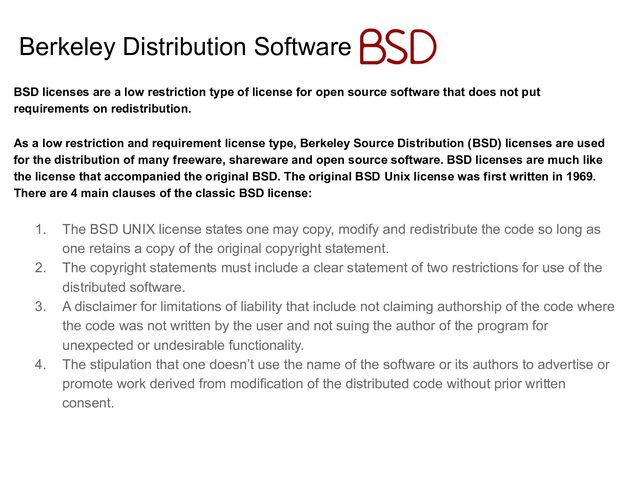 Berkeley Distribution Software
BSD licenses are a low restriction type of license for open source software that does not put
requirements on redistribution.
As a low restriction and requirement license type, Berkeley Source Distribution (BSD) licenses are used
for the distribution of many freeware, shareware and open source software. BSD licenses are much like
the license that accompanied the original BSD. The original BSD Unix license was first written in 1969.
There are 4 main clauses of the classic BSD license:
1. The BSD UNIX license states one may copy, modify and redistribute the code so long as
one retains a copy of the original copyright statement.
2. The copyright statements must include a clear statement of two restrictions for use of the
distributed software.
3. A disclaimer for limitations of liability that include not claiming authorship of the code where
the code was not written by the user and not suing the author of the program for
unexpected or undesirable functionality.
4. The stipulation that one doesn’t use the name of the software or its authors to advertise or
promote work derived from modification of the distributed code without prior written
consent.
