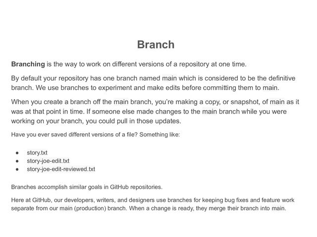 Branch
Branching is the way to work on different versions of a repository at one time.
By default your repository has one branch named main which is considered to be the definitive
branch. We use branches to experiment and make edits before committing them to main.
When you create a branch off the main branch, you’re making a copy, or snapshot, of main as it
was at that point in time. If someone else made changes to the main branch while you were
working on your branch, you could pull in those updates.
Have you ever saved different versions of a file? Something like:
● story.txt
● story-joe-edit.txt
● story-joe-edit-reviewed.txt
Branches accomplish similar goals in GitHub repositories.
Here at GitHub, our developers, writers, and designers use branches for keeping bug fixes and feature work
separate from our main (production) branch. When a change is ready, they merge their branch into main.
