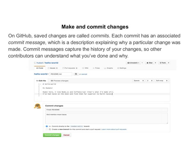 Make and commit changes
On GitHub, saved changes are called commits. Each commit has an associated
commit message, which is a description explaining why a particular change was
made. Commit messages capture the history of your changes, so other
contributors can understand what you’ve done and why.

