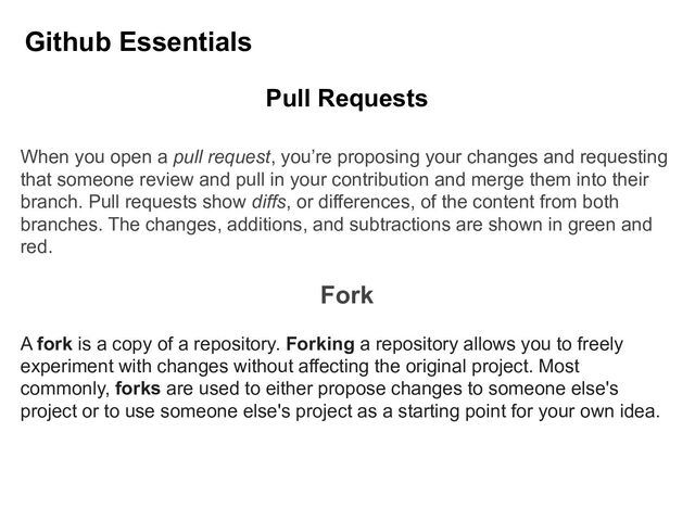 Github Essentials
Pull Requests
When you open a pull request, you’re proposing your changes and requesting
that someone review and pull in your contribution and merge them into their
branch. Pull requests show diffs, or differences, of the content from both
branches. The changes, additions, and subtractions are shown in green and
red.
Fork
A fork is a copy of a repository. Forking a repository allows you to freely
experiment with changes without affecting the original project. Most
commonly, forks are used to either propose changes to someone else's
project or to use someone else's project as a starting point for your own idea.
