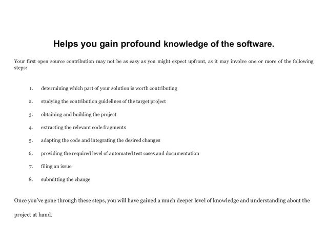 Helps you gain profound knowledge of the software.
Your first open source contribution may not be as easy as you might expect upfront, as it may involve one or more of the following
steps:
1. determining which part of your solution is worth contributing
2. studying the contribution guidelines of the target project
3. obtaining and building the project
4. extracting the relevant code fragments
5. adapting the code and integrating the desired changes
6. providing the required level of automated test cases and documentation
7. filing an issue
8. submitting the change
Once you’ve gone through these steps, you will have gained a much deeper level of knowledge and understanding about the
project at hand.
