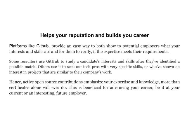 Helps your reputation and builds you career
Platforms like Github, provide an easy way to both show to potential employers what your
interests and skills are and for them to verify, if the expertise meets their requirements.
Some recruiters use GitHub to study a candidate’s interests and skills after they’ve identified a
possible match. Others use it to seek out tech pros with very specific skills, or who’ve shown an
interest in projects that are similar to their company’s work.
Hence, active open source contributions emphasize your expertise and knowledge, more than
certificates alone will ever do. This is beneficial for advancing your career, be it at your
current or an interesting, future employer.
