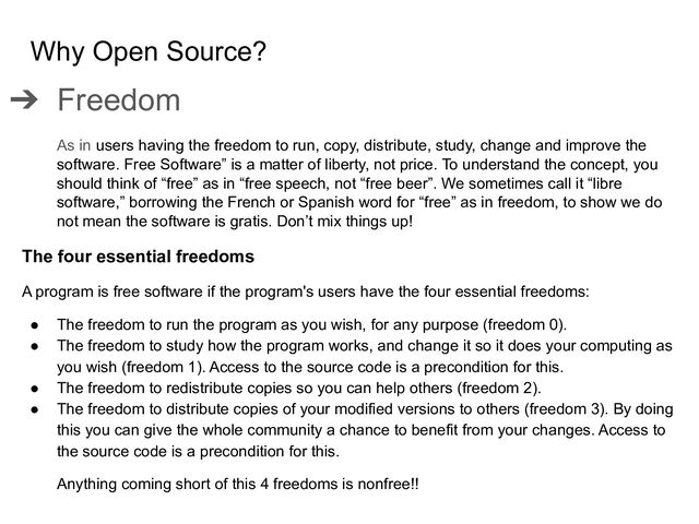 Why Open Source?
➔ Freedom
As in users having the freedom to run, copy, distribute, study, change and improve the
software. Free Software” is a matter of liberty, not price. To understand the concept, you
should think of “free” as in “free speech, not “free beer”. We sometimes call it “libre
software,” borrowing the French or Spanish word for “free” as in freedom, to show we do
not mean the software is gratis. Don’t mix things up!
The four essential freedoms
A program is free software if the program's users have the four essential freedoms:
● The freedom to run the program as you wish, for any purpose (freedom 0).
● The freedom to study how the program works, and change it so it does your computing as
you wish (freedom 1). Access to the source code is a precondition for this.
● The freedom to redistribute copies so you can help others (freedom 2).
● The freedom to distribute copies of your modified versions to others (freedom 3). By doing
this you can give the whole community a chance to benefit from your changes. Access to
the source code is a precondition for this.
Anything coming short of this 4 freedoms is nonfree!!
