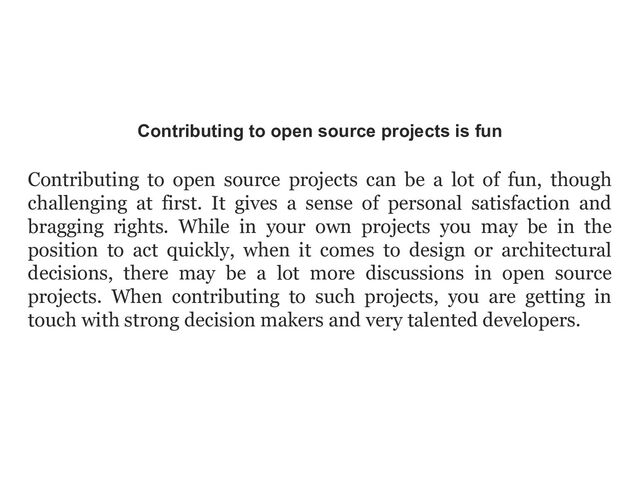 Contributing to open source projects is fun
Contributing to open source projects can be a lot of fun, though
challenging at first. It gives a sense of personal satisfaction and
bragging rights. While in your own projects you may be in the
position to act quickly, when it comes to design or architectural
decisions, there may be a lot more discussions in open source
projects. When contributing to such projects, you are getting in
touch with strong decision makers and very talented developers.
