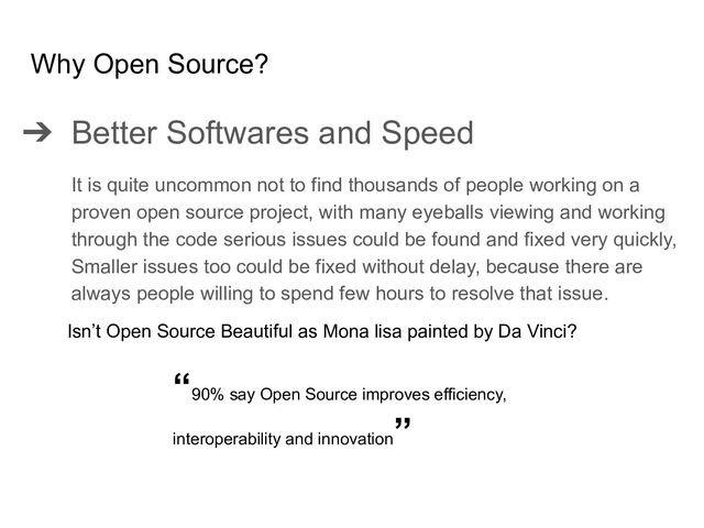 ➔ Better Softwares and Speed
It is quite uncommon not to find thousands of people working on a
proven open source project, with many eyeballs viewing and working
through the code serious issues could be found and fixed very quickly,
Smaller issues too could be fixed without delay, because there are
always people willing to spend few hours to resolve that issue.
Why Open Source?
Isn’t Open Source Beautiful as Mona lisa painted by Da Vinci?
“90% say Open Source improves efficiency,
interoperability and innovation
”
