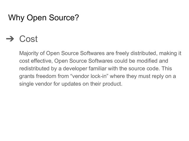 ➔ Cost
Majority of Open Source Softwares are freely distributed, making it
cost effective, Open Source Softwares could be modified and
redistributed by a developer familiar with the source code. This
grants freedom from “vendor lock-in” where they must reply on a
single vendor for updates on their product.
Why Open Source?
