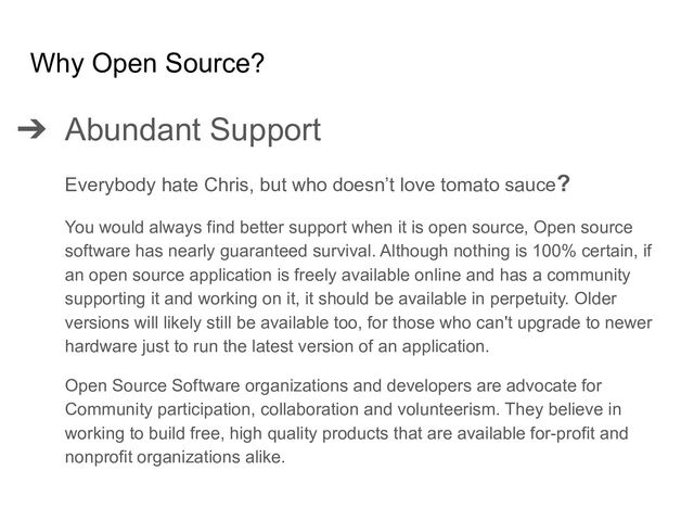 ➔ Abundant Support
Everybody hate Chris, but who doesn’t love tomato sauce?
You would always find better support when it is open source, Open source
software has nearly guaranteed survival. Although nothing is 100% certain, if
an open source application is freely available online and has a community
supporting it and working on it, it should be available in perpetuity. Older
versions will likely still be available too, for those who can't upgrade to newer
hardware just to run the latest version of an application.
Open Source Software organizations and developers are advocate for
Community participation, collaboration and volunteerism. They believe in
working to build free, high quality products that are available for-profit and
nonprofit organizations alike.
Why Open Source?
