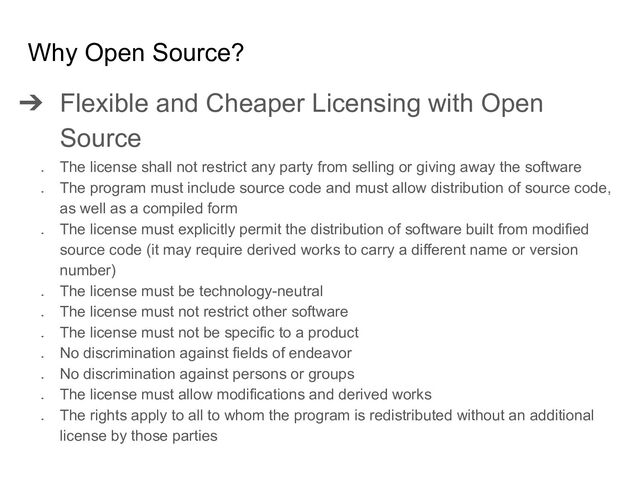 ➔ Flexible and Cheaper Licensing with Open
Source
➔
The license shall not restrict any party from selling or giving away the software
➔
The program must include source code and must allow distribution of source code,
as well as a compiled form
➔
The license must explicitly permit the distribution of software built from modified
source code (it may require derived works to carry a different name or version
number)
➔
The license must be technology-neutral
➔
The license must not restrict other software
➔
The license must not be specific to a product
➔
No discrimination against fields of endeavor
➔
No discrimination against persons or groups
➔
The license must allow modifications and derived works
➔
The rights apply to all to whom the program is redistributed without an additional
license by those parties
Why Open Source?
