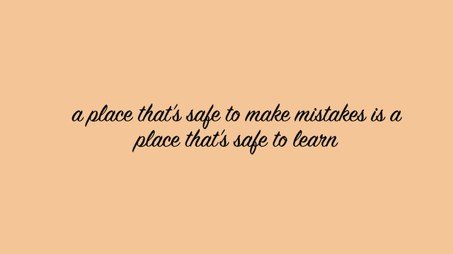 a place that’s safe to make mistakes is a
place that’s safe to learn
