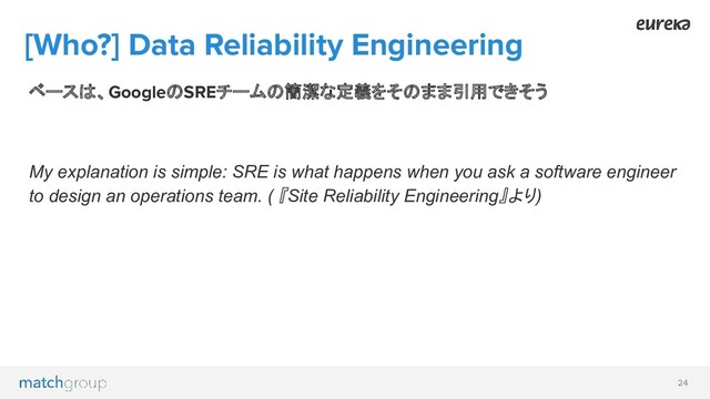 24
[Who?] Data Reliability Engineering
ベースは、GoogleのSREチームの簡潔な定義をそのまま引用できそう
My explanation is simple: SRE is what happens when you ask a software engineer
to design an operations team. ( 『Site Reliability Engineering』より)

