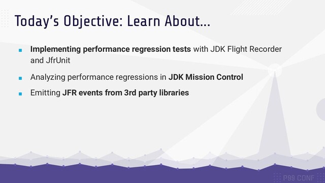 Today’s Objective: Learn About...
■ Implementing performance regression tests with JDK Flight Recorder
and JfrUnit
■ Analyzing performance regressions in JDK Mission Control
■ Emitting JFR events from 3rd party libraries
