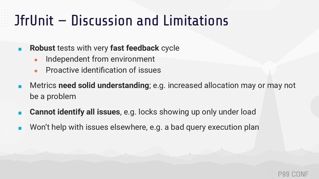 JfrUnit — Discussion and Limitations
■ Robust tests with very fast feedback cycle
● Independent from environment
● Proactive identiﬁcation of issues
■ Metrics need solid understanding; e.g. increased allocation may or may not
be a problem
■ Cannot identify all issues, e.g. locks showing up only under load
■ Won’t help with issues elsewhere, e.g. a bad query execution plan
