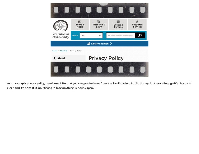 As an example privacy policy, here’s one I like that you can go check out from the San Francisco Public Library. As these things go it’s short and
clear, and it’s honest, it isn’t trying to hide anything in doublespeak.
