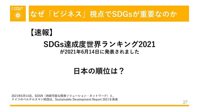 なぜ「ビジネス」視点でSDGsが重要なのか
27
SDGs達成度世界ランキング2021
が2021年6⽉14⽇に発表されました
⽇本の順位は？
【速報】
2021年6⽉14⽇、SDSN（持続可能な開発ソリューション・ネットワーク）と、
ドイツのベルテルスマン財団は、Sustainable Development Report 2021を発表
