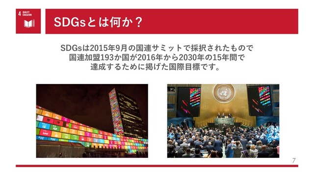 SDGsとは何か？
7
SDGsは2015年9⽉の国連サミットで採択されたもので
国連加盟193か国が2016年から2030年の15年間で
達成するために掲げた国際⽬標です。

