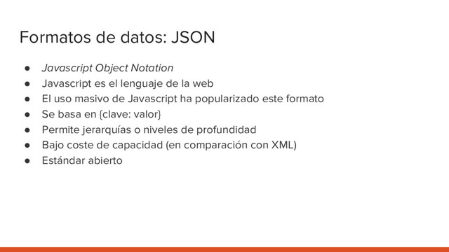 Formatos de datos: JSON
● Javascript Object Notation
● Javascript es el lenguaje de la web
● El uso masivo de Javascript ha popularizado este formato
● Se basa en {clave: valor}
● Permite jerarquías o niveles de profundidad
● Bajo coste de capacidad (en comparación con XML)
● Estándar abierto
