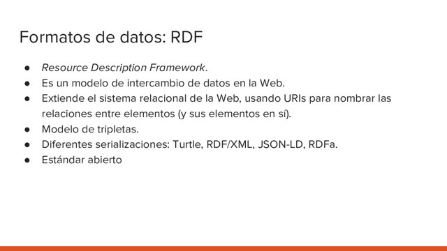 Formatos de datos: RDF
● Resource Description Framework.
● Es un modelo de intercambio de datos en la Web.
● Extiende el sistema relacional de la Web, usando URIs para nombrar las
relaciones entre elementos (y sus elementos en sí).
● Modelo de tripletas.
● Diferentes serializaciones: Turtle, RDF/XML, JSON-LD, RDFa.
● Estándar abierto
