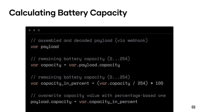 // assembled and decoded payload (via webhook)
var payload
// remaining battery capacity (0...254)
var capacity = var.payload.capacity
// remaining battery capacity (0...254)
var capacity_in_percent = (var.capacity / 254) * 100
// overwrite capacity value with percentage-based one
payload.capacity = var.capacity_in_percent
Calculating Battery Capacity
