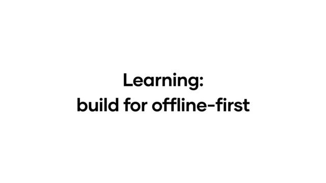 Learning:
build for offline-first
