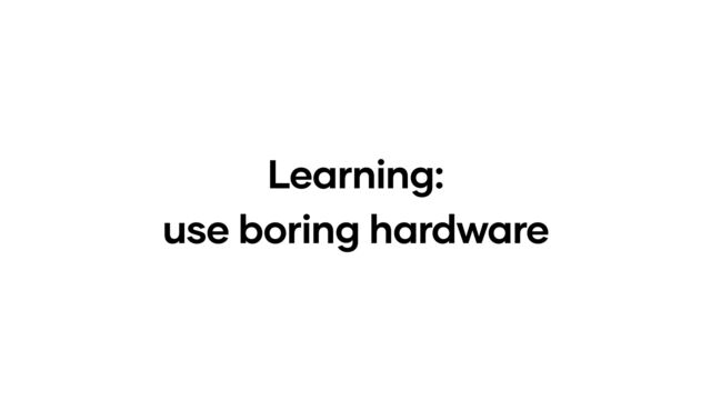 Learning:
use boring hardware
