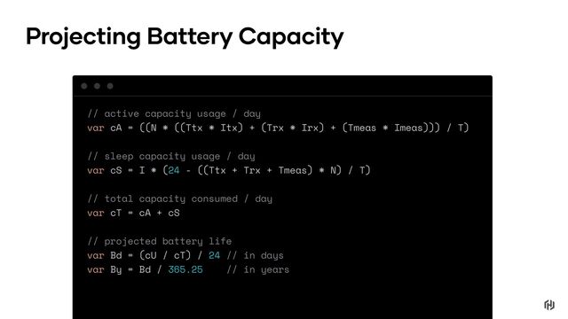 // active capacity usage / day
var cA = ((N * ((Ttx * Itx) + (Trx * Irx) + (Tmeas * Imeas))) / T)
// sleep capacity usage / day
var cS = I * (24 - ((Ttx + Trx + Tmeas) * N) / T)
// total capacity consumed / day
var cT = cA + cS
// projected battery life
var Bd = (cU / cT) / 24 // in days
var By = Bd / 365.25 // in years
Projecting Battery Capacity
