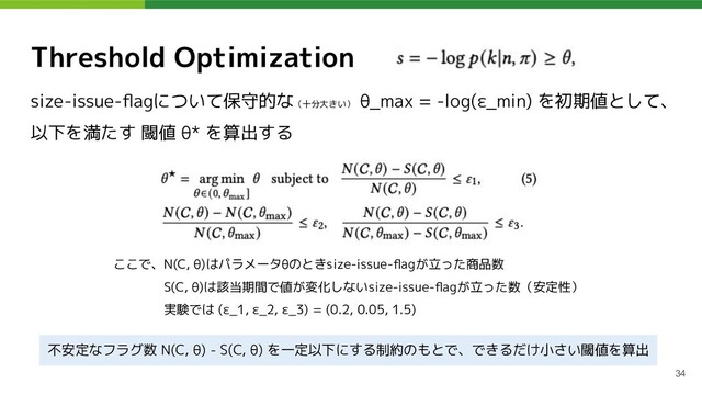 Threshold Optimization
size-issue-ﬂagについて保守的な（十分大きい）
θ_max = -log(ε_min) を初期値として、
以下を満たす 閾値 θ* を算出する
34
ここで、N(C, θ)はパラメータθのときsize-issue-ﬂagが立った商品数
　　　　S(C, θ)は該当期間で値が変化しないsize-issue-ﬂagが立った数（安定性）
　　　　実験では (ε_1, ε_2, ε_3) = (0.2, 0.05, 1.5)
不安定なフラグ数 N(C, θ) - S(C, θ) を一定以下にする制約のもとで、できるだけ小さい閾値を算出
