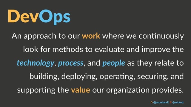 DevOps
An approach to our work where we con.nuously
look for methods to evaluate and improve the
technology, process, and people as they relate to
building, deploying, opera.ng, securing, and
suppor.ng the value our organiza.on provides.
@jasonhand | @wicke0
