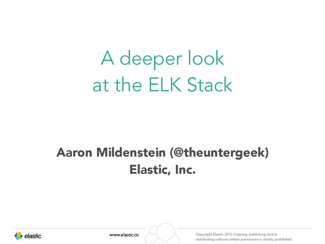 www.elastic.co Copyright Elastic 2015 Copying, publishing and/or
distributing without written permission is strictly prohibited
Aaron Mildenstein (@theuntergeek)
Elastic, Inc.
A deeper look
at the ELK Stack
