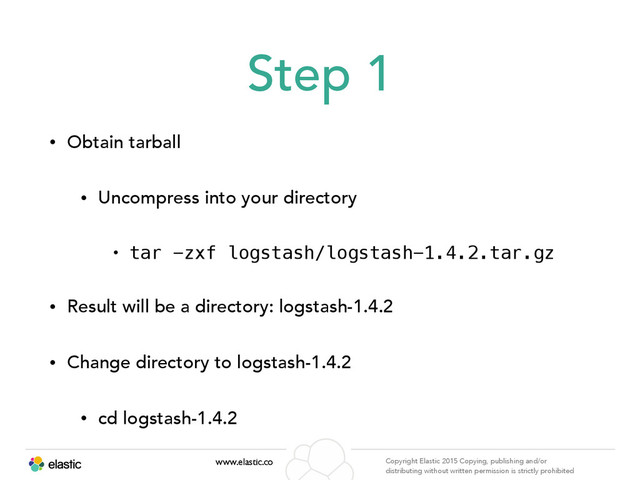 www.elastic.co Copyright Elastic 2015 Copying, publishing and/or
distributing without written permission is strictly prohibited
Step 1
• Obtain tarball
• Uncompress into your directory
• tar -zxf logstash/logstash-1.4.2.tar.gz
• Result will be a directory: logstash-1.4.2
• Change directory to logstash-1.4.2
• cd logstash-1.4.2

